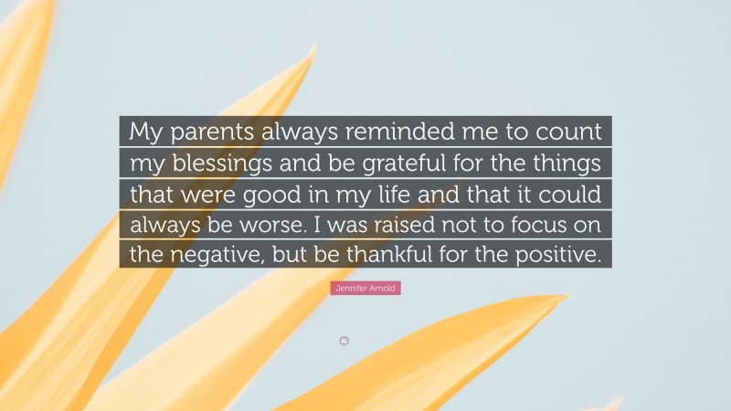 Jennifer Arnold Quote: “My parents always reminded me to count my blessings and be grateful for the things that were good in my life and that it could always be worse. I was raised not to focus on the negative, but be thankful for the positive.”