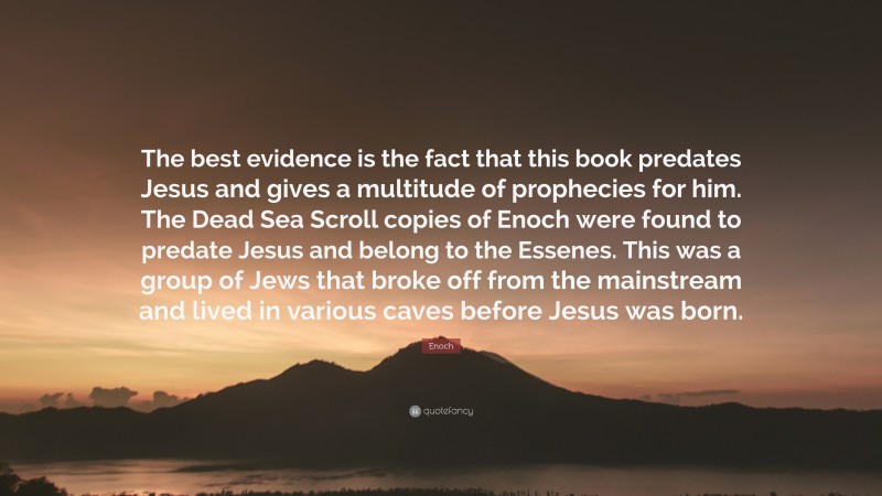 Enoch Quote: “The best evidence is the fact that this book predates Jesus and gives a multitude of prophecies for him. The Dead Sea Scroll copies of Enoch were found to predate Jesus and belong to the Essenes. This was a group of Jews that broke off from the mainstream and lived in various caves before Jesus was born.”