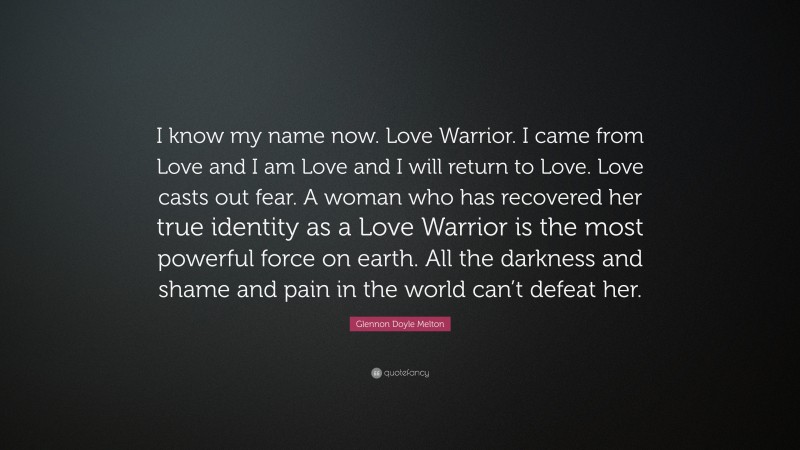 Glennon Doyle Melton Quote: “I know my name now. Love Warrior. I came from Love and I am Love and I will return to Love. Love casts out fear. A woman who has recovered her true identity as a Love Warrior is the most powerful force on earth. All the darkness and shame and pain in the world can’t defeat her.”