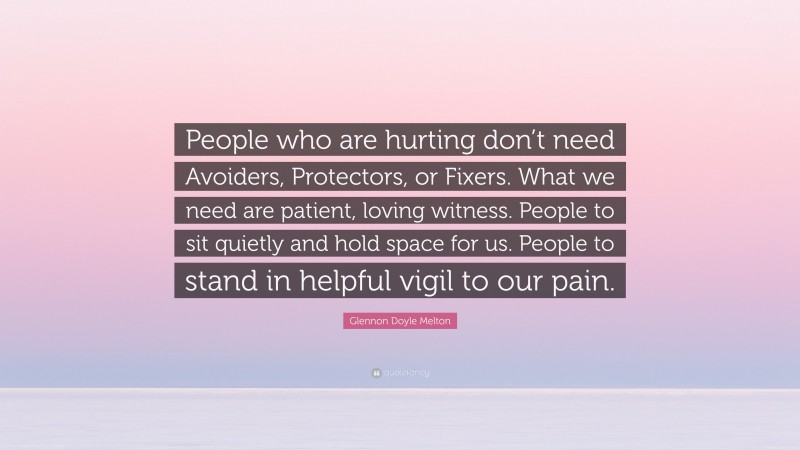 Glennon Doyle Melton Quote: “People who are hurting don’t need Avoiders, Protectors, or Fixers. What we need are patient, loving witness. People to sit quietly and hold space for us. People to stand in helpful vigil to our pain.”