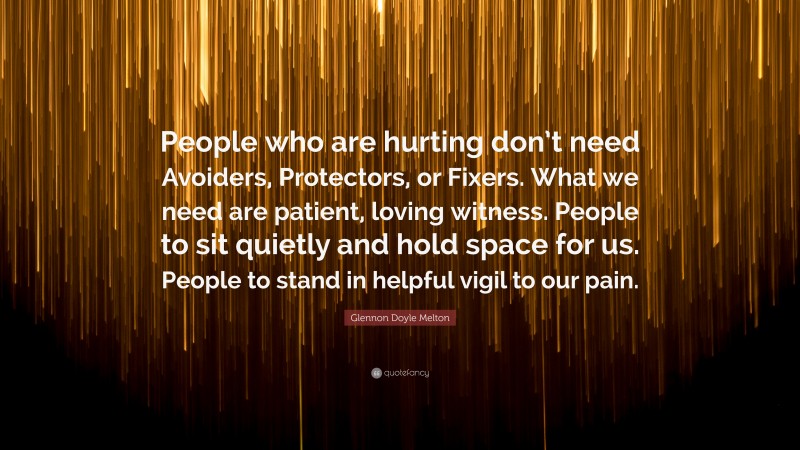Glennon Doyle Melton Quote: “People who are hurting don’t need Avoiders, Protectors, or Fixers. What we need are patient, loving witness. People to sit quietly and hold space for us. People to stand in helpful vigil to our pain.”