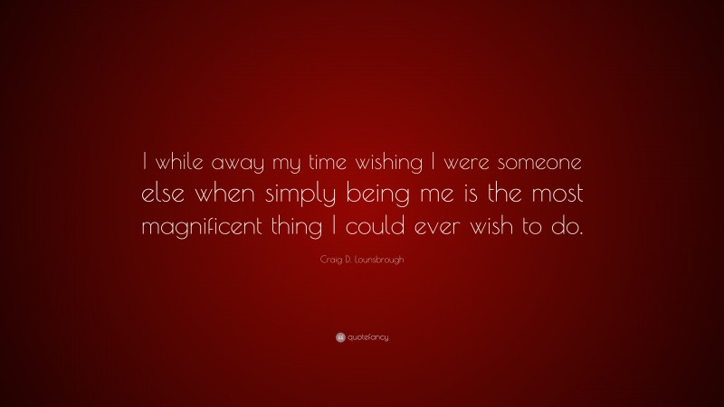 Craig D. Lounsbrough Quote: “I while away my time wishing I were someone else when simply being me is the most magnificent thing I could ever wish to do.”