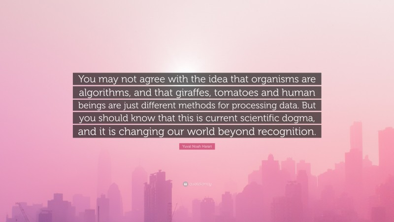 Yuval Noah Harari Quote: “You may not agree with the idea that organisms are algorithms, and that giraffes, tomatoes and human beings are just different methods for processing data. But you should know that this is current scientific dogma, and it is changing our world beyond recognition.”