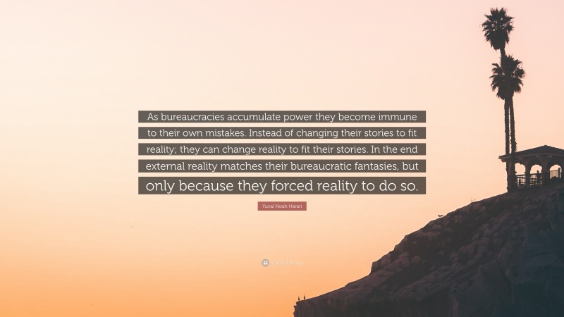Yuval Noah Harari Quote: “As bureaucracies accumulate power they become immune to their own mistakes. Instead of changing their stories to fit reality; they can change reality to fit their stories. In the end external reality matches their bureaucratic fantasies, but only because they forced reality to do so.”