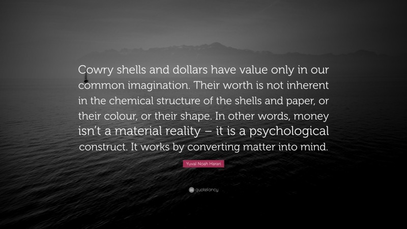 Yuval Noah Harari Quote: “Cowry shells and dollars have value only in our common imagination. Their worth is not inherent in the chemical structure of the shells and paper, or their colour, or their shape. In other words, money isn’t a material reality – it is a psychological construct. It works by converting matter into mind.”