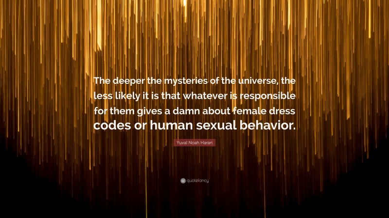 Yuval Noah Harari Quote: “The deeper the mysteries of the universe, the less likely it is that whatever is responsible for them gives a damn about female dress codes or human sexual behavior.”