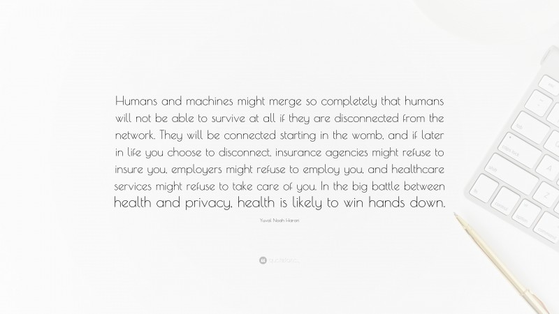 Yuval Noah Harari Quote: “Humans and machines might merge so completely that humans will not be able to survive at all if they are disconnected from the network. They will be connected starting in the womb, and if later in life you choose to disconnect, insurance agencies might refuse to insure you, employers might refuse to employ you, and healthcare services might refuse to take care of you. In the big battle between health and privacy, health is likely to win hands down.”