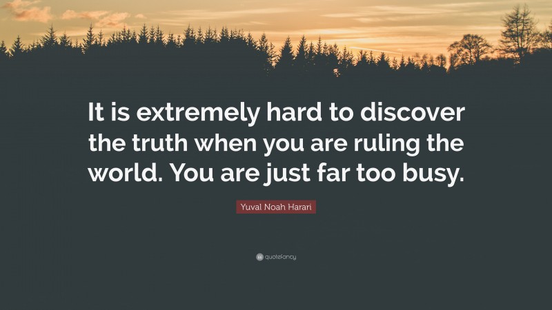 Yuval Noah Harari Quote: “It is extremely hard to discover the truth when you are ruling the world. You are just far too busy.”