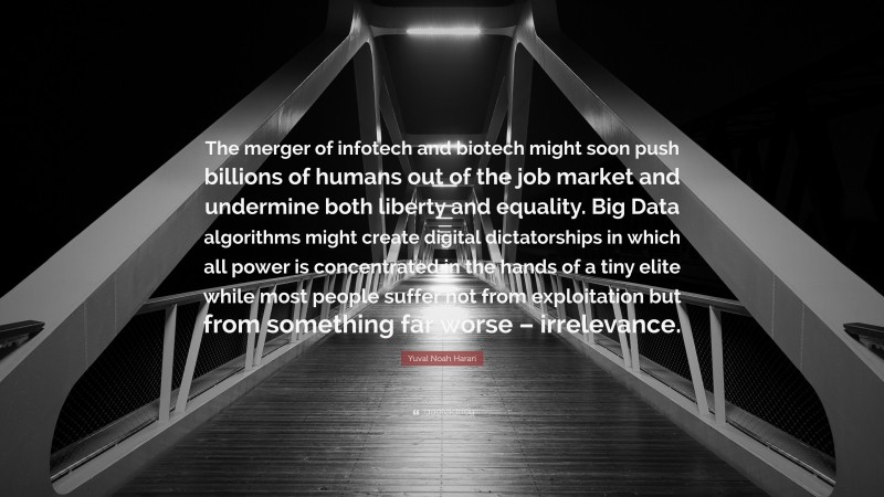 Yuval Noah Harari Quote: “The merger of infotech and biotech might soon push billions of humans out of the job market and undermine both liberty and equality. Big Data algorithms might create digital dictatorships in which all power is concentrated in the hands of a tiny elite while most people suffer not from exploitation but from something far worse – irrelevance.”