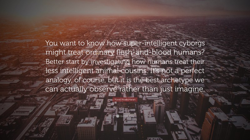 Yuval Noah Harari Quote: “You want to know how super-intelligent cyborgs might treat ordinary flesh-and-blood humans? Better start by investigating how humans treat their less intelligent animal cousins. It’s not a perfect analogy, of course, but it is the best archetype we can actually observe rather than just imagine.”