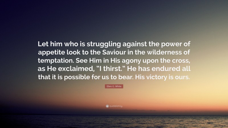 Ellen G. White Quote: “Let him who is struggling against the power of appetite look to the Saviour in the wilderness of temptation. See Him in His agony upon the cross, as He exclaimed, “I thirst.” He has endured all that it is possible for us to bear. His victory is ours.”