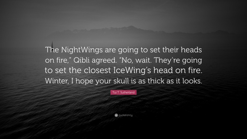 Tui T. Sutherland Quote: “The NightWings are going to set their heads on fire,” Qibli agreed. “No, wait. They’re going to set the closest IceWing’s head on fire. Winter, I hope your skull is as thick as it looks.”