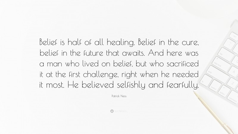 Patrick Ness Quote: “Belief is half of all healing. Belief in the cure, belief in the future that awaits. And here was a man who lived on belief, but who sacrificed it at the first challenge, right when he needed it most. He believed selfishly and fearfully.”