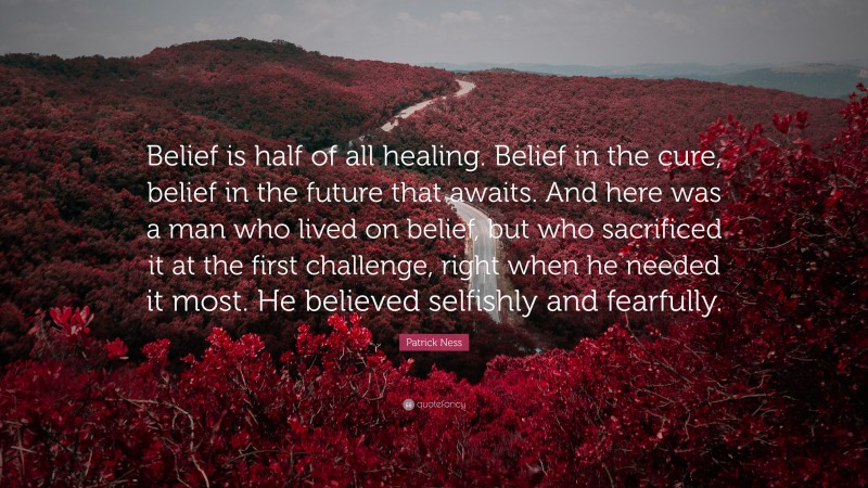 Patrick Ness Quote: “Belief is half of all healing. Belief in the cure, belief in the future that awaits. And here was a man who lived on belief, but who sacrificed it at the first challenge, right when he needed it most. He believed selfishly and fearfully.”