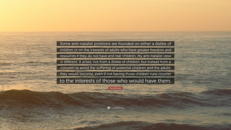 David Benatar Quote: “Some anti-natalist positions are founded on either a dislike of children or on the interests of adults who have greater freedom and resources if they do not have and rear children. My anti-natalist view is different. It arises, not from a dislike of children, but instead from a concern to avoid the suffering of potential children and the adults they would become, even if not having those children runs counter to the interests of those who would have them.”