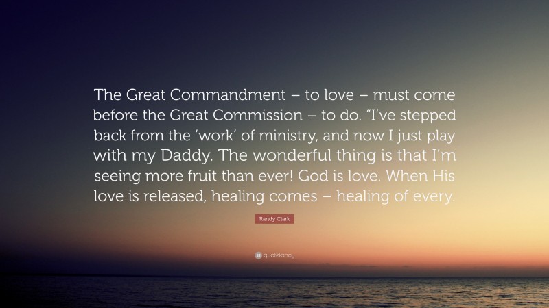Randy Clark Quote: “The Great Commandment – to love – must come before the Great Commission – to do. “I’ve stepped back from the ‘work’ of ministry, and now I just play with my Daddy. The wonderful thing is that I’m seeing more fruit than ever! God is love. When His love is released, healing comes – healing of every.”