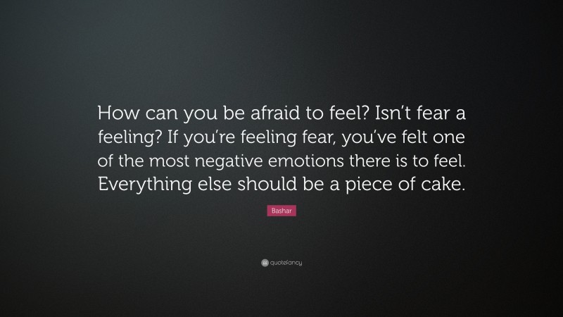 Bashar Quote: “How can you be afraid to feel? Isn’t fear a feeling? If you’re feeling fear, you’ve felt one of the most negative emotions there is to feel. Everything else should be a piece of cake.”