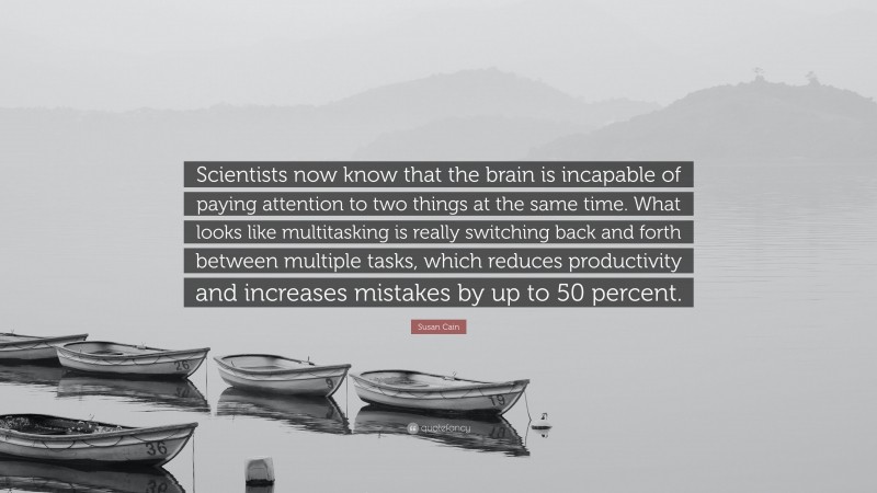 Susan Cain Quote: “Scientists now know that the brain is incapable of paying attention to two things at the same time. What looks like multitasking is really switching back and forth between multiple tasks, which reduces productivity and increases mistakes by up to 50 percent.”