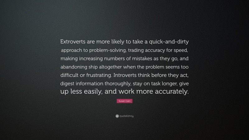 Susan Cain Quote: “Extroverts are more likely to take a quick-and-dirty approach to problem-solving, trading accuracy for speed, making increasing numbers of mistakes as they go, and abandoning ship altogether when the problem seems too difficult or frustrating. Introverts think before they act, digest information thoroughly, stay on task longer, give up less easily, and work more accurately.”