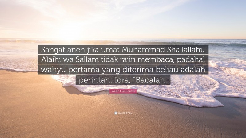 syaikh fuad shahih Quote: “Sangat aneh jika umat Muhammad Shallallahu Alaihi wa Sallam tidak rajin membaca, padahal wahyu pertama yang diterima beliau adalah perintah: Iqra, “Bacalah!”