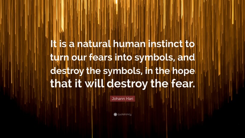 Johann Hari Quote: “It is a natural human instinct to turn our fears into symbols, and destroy the symbols, in the hope that it will destroy the fear.”