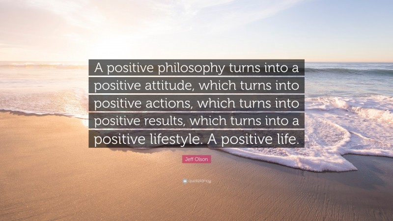 Jeff Olson Quote: “A positive philosophy turns into a positive attitude, which turns into positive actions, which turns into positive results, which turns into a positive lifestyle. A positive life.”