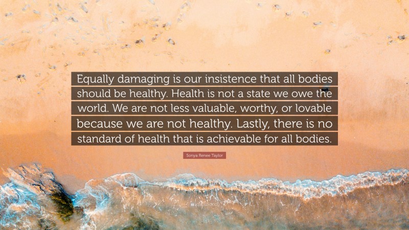 Sonya Renee Taylor Quote: “Equally damaging is our insistence that all bodies should be healthy. Health is not a state we owe the world. We are not less valuable, worthy, or lovable because we are not healthy. Lastly, there is no standard of health that is achievable for all bodies.”