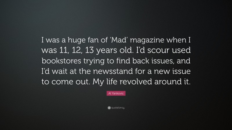 Al Yankovic Quote: “I was a huge fan of ‘Mad’ magazine when I was 11, 12, 13 years old. I’d scour used bookstores trying to find back issues, and I’d wait at the newsstand for a new issue to come out. My life revolved around it.”