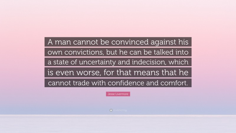 Jesse Livermore Quote: “A man cannot be convinced against his own convictions, but he can be talked into a state of uncertainty and indecision, which is even worse, for that means that he cannot trade with confidence and comfort.”