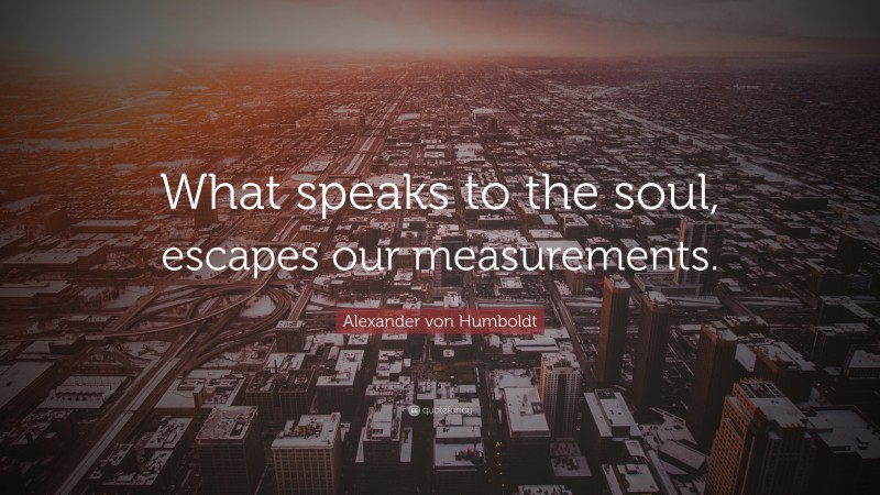 Alexander von Humboldt Quote: “What speaks to the soul, escapes our measurements.”