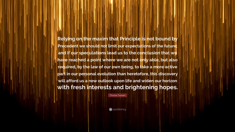 Thomas Troward Quote: “Relying on the maxim that Principle is not bound by Precedent we should not limit our expectations of the future; and if our speculations lead us to the conclusion that we have reached a point where we are not only able, but also required, by the law of our own being, to take a more active part in our personal evolution than heretofore, this discovery will afford us a new outlook upon life and widen our horizon with fresh interests and brightening hopes.”
