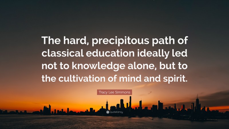 Tracy Lee Simmons Quote: “The hard, precipitous path of classical education ideally led not to knowledge alone, but to the cultivation of mind and spirit.”