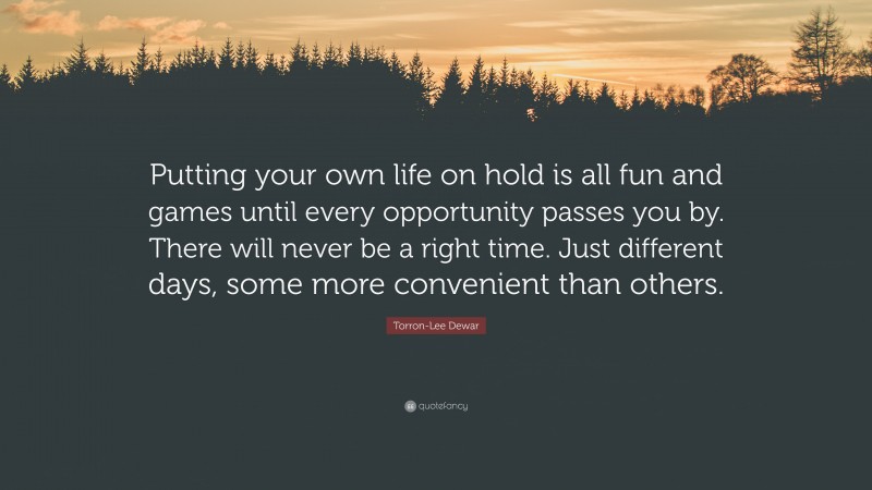 Torron-Lee Dewar Quote: “Putting your own life on hold is all fun and games until every opportunity passes you by. There will never be a right time. Just different days, some more convenient than others.”