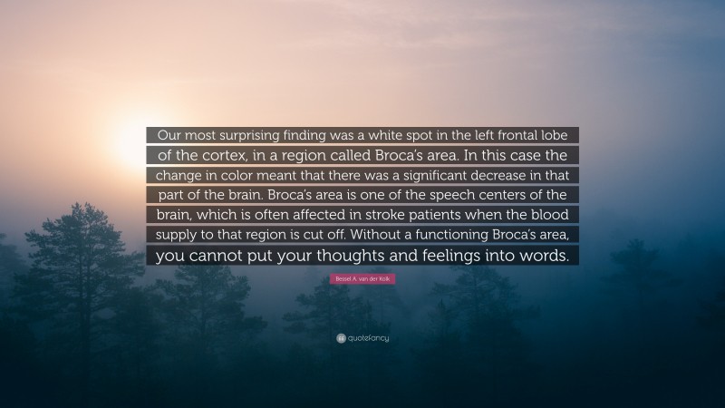 Bessel A. van der Kolk Quote: “Our most surprising finding was a white spot in the left frontal lobe of the cortex, in a region called Broca’s area. In this case the change in color meant that there was a significant decrease in that part of the brain. Broca’s area is one of the speech centers of the brain, which is often affected in stroke patients when the blood supply to that region is cut off. Without a functioning Broca’s area, you cannot put your thoughts and feelings into words.”