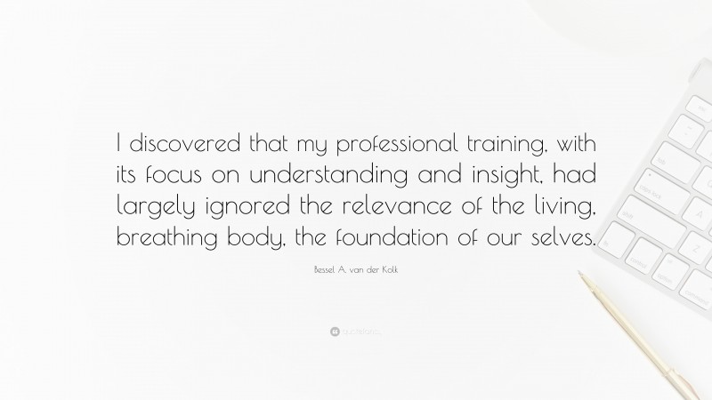 Bessel A. van der Kolk Quote: “I discovered that my professional training, with its focus on understanding and insight, had largely ignored the relevance of the living, breathing body, the foundation of our selves.”