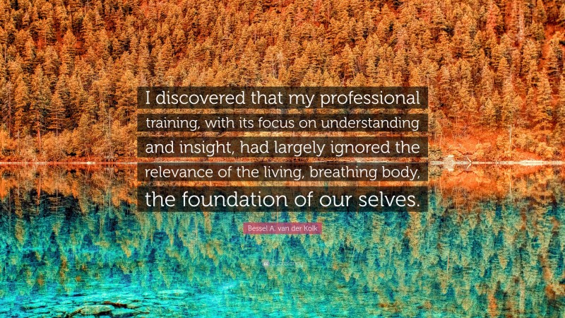 Bessel A. van der Kolk Quote: “I discovered that my professional training, with its focus on understanding and insight, had largely ignored the relevance of the living, breathing body, the foundation of our selves.”