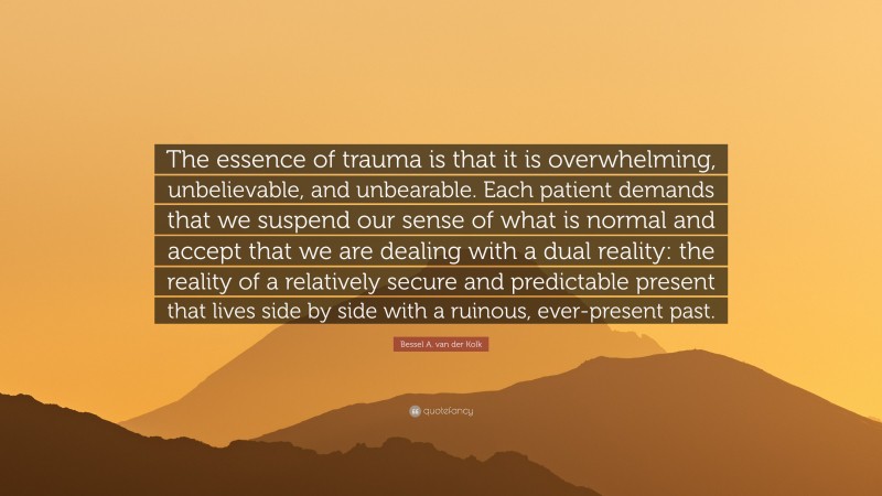 Bessel A. van der Kolk Quote: “The essence of trauma is that it is overwhelming, unbelievable, and unbearable. Each patient demands that we suspend our sense of what is normal and accept that we are dealing with a dual reality: the reality of a relatively secure and predictable present that lives side by side with a ruinous, ever-present past.”