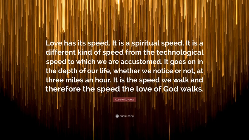 Kosuke Koyama Quote: “Love has its speed. It is a spiritual speed. It is a different kind of speed from the technological speed to which we are accustomed. It goes on in the depth of our life, whether we notice or not, at three miles an hour. It is the speed we walk and therefore the speed the love of God walks.”