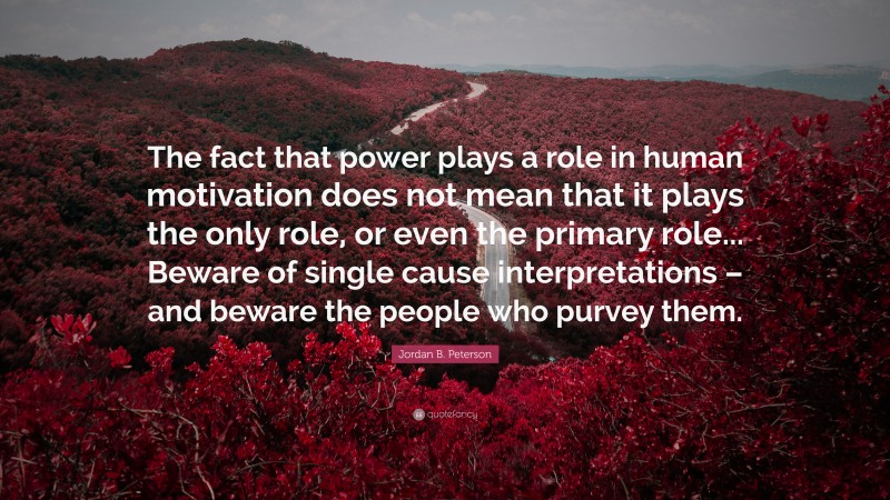 Jordan B. Peterson Quote: “The fact that power plays a role in human motivation does not mean that it plays the only role, or even the primary role... Beware of single cause interpretations – and beware the people who purvey them.”