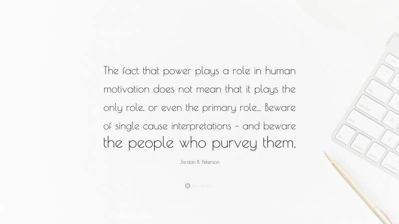 Jordan B. Peterson Quote: “The fact that power plays a role in human motivation does not mean that it plays the only role, or even the primary role... Beware of single cause interpretations – and beware the people who purvey them.”