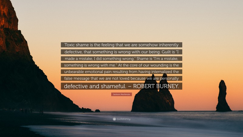 Jackson MacKenzie Quote: “Toxic shame is the feeling that we are somehow inherently defective, that something is wrong with our being. Guilt is “I made a mistake, I did something wrong.” Shame is “I’m a mistake, something is wrong with me.” At the core of our wounding is the unbearable emotional pain resulting from having internalized the false message that we are not loved because we are personally defective and shameful. – ROBERT BURNEY.”