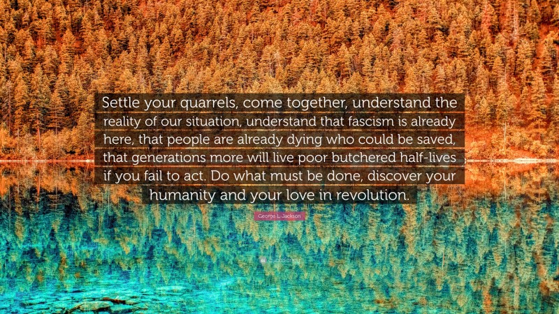 George L. Jackson Quote: “Settle your quarrels, come together, understand the reality of our situation, understand that fascism is already here, that people are already dying who could be saved, that generations more will live poor butchered half-lives if you fail to act. Do what must be done, discover your humanity and your love in revolution.”