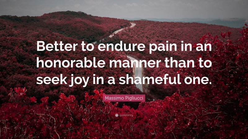 Massimo Pigliucci Quote: “Better to endure pain in an honorable manner than to seek joy in a shameful one.”