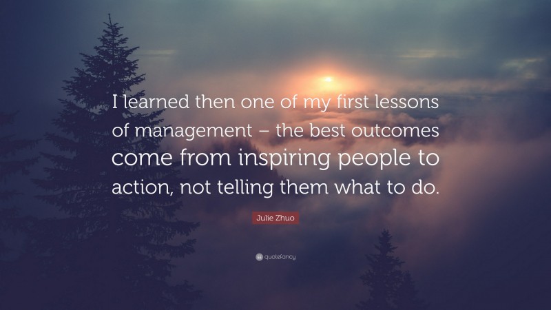 Julie Zhuo Quote: “I learned then one of my first lessons of management – the best outcomes come from inspiring people to action, not telling them what to do.”