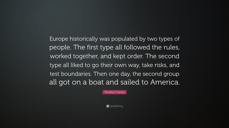 Timothy P. Carney Quote: “Europe historically was populated by two types of people. The first type all followed the rules, worked together, and kept order. The second type all liked to go their own way, take risks, and test boundaries. Then one day, the second group all got on a boat and sailed to America.”