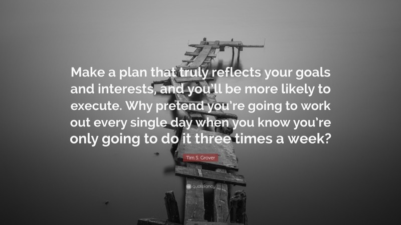 Tim S. Grover Quote: “Make a plan that truly reflects your goals and interests, and you’ll be more likely to execute. Why pretend you’re going to work out every single day when you know you’re only going to do it three times a week?”