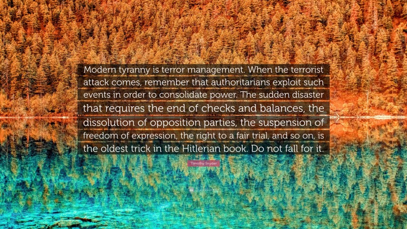 Timothy Snyder Quote: “Modern tyranny is terror management. When the terrorist attack comes, remember that authoritarians exploit such events in order to consolidate power. The sudden disaster that requires the end of checks and balances, the dissolution of opposition parties, the suspension of freedom of expression, the right to a fair trial, and so on, is the oldest trick in the Hitlerian book. Do not fall for it.”