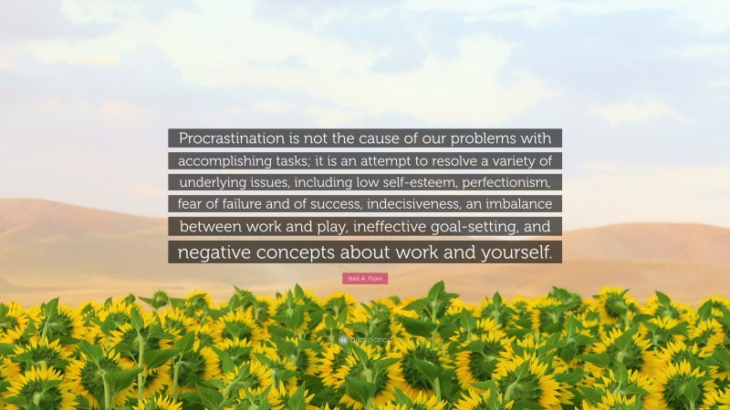 Neil A. Fiore Quote: “Procrastination is not the cause of our problems with accomplishing tasks; it is an attempt to resolve a variety of underlying issues, including low self-esteem, perfectionism, fear of failure and of success, indecisiveness, an imbalance between work and play, ineffective goal-setting, and negative concepts about work and yourself.”