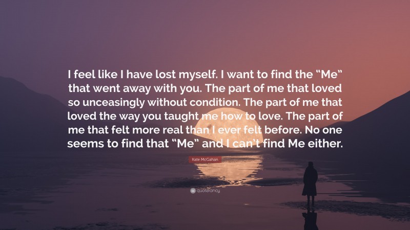 Kate McGahan Quote: “I feel like I have lost myself. I want to find the “Me” that went away with you. The part of me that loved so unceasingly without condition. The part of me that loved the way you taught me how to love. The part of me that felt more real than I ever felt before. No one seems to find that “Me” and I can’t find Me either.”