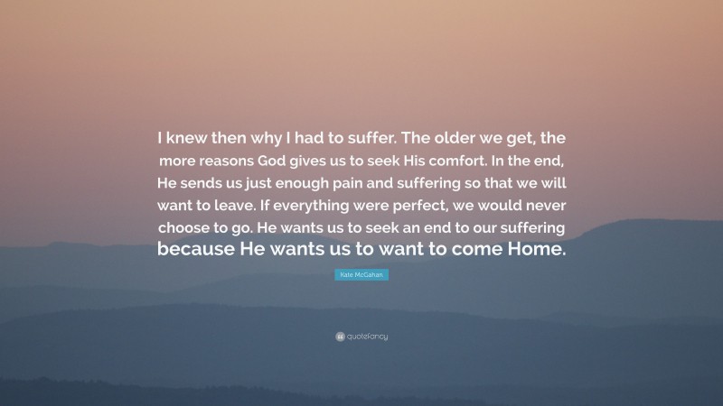 Kate McGahan Quote: “I knew then why I had to suffer. The older we get, the more reasons God gives us to seek His comfort. In the end, He sends us just enough pain and suffering so that we will want to leave. If everything were perfect, we would never choose to go. He wants us to seek an end to our suffering because He wants us to want to come Home.”
